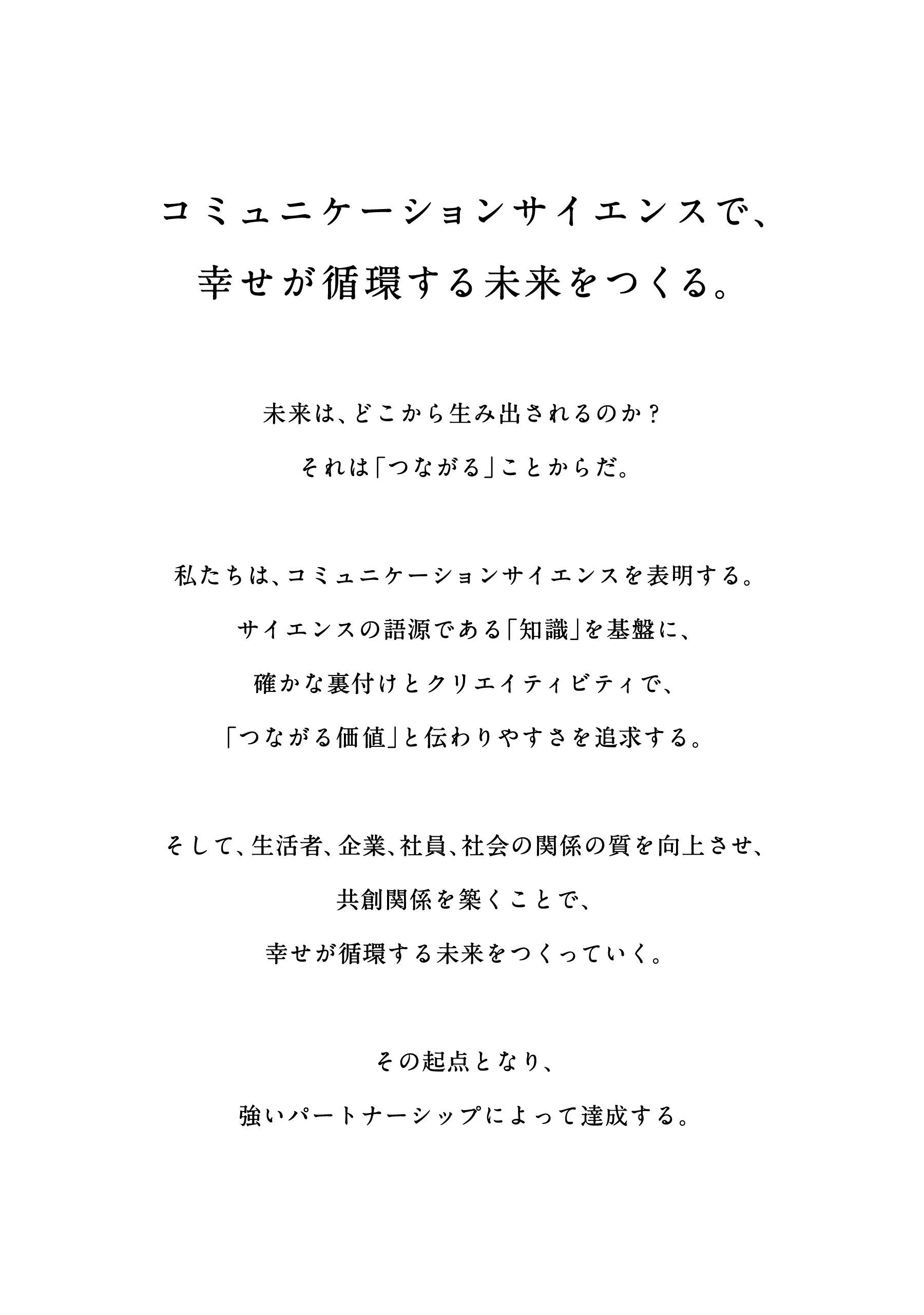コミュニケーションサイエンスで、幸せが循環する未来をつくる。未来は、どこから生み出されるのか？それは「つながる」ことからだ。私たちは、コミュニケーションサイエンスを表明する。サイエンスの語源である「知識」を基盤に、確かな裏付けとクリエイティビティで、「つながる価値」と伝わりやすさを追求する。そして、生活者、企業、社員、社会の関係の質を向上させ、共創関係を築くことで、幸せが循環する未来をつくっていく。その起点となり、強いパートナーシップによって達成する。