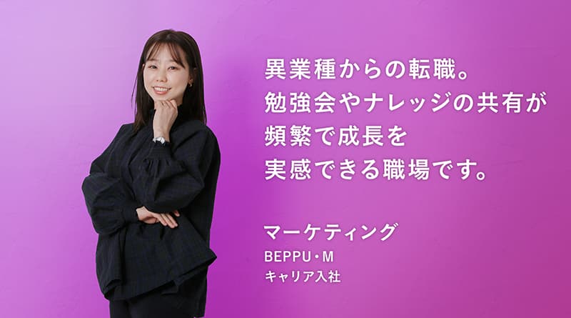 「異業種からの転職。 勉強会やナレッジの共有が 頻繁で成長を 実感できる職場です。」BEPPU・M マーケティング キャリア入社