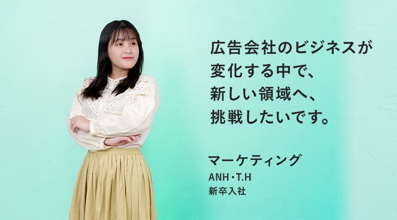 「広告会社のビジネスが変化する中で、新しい領域へ、挑戦したいです。」ANH・T. H マーケティング 新卒入社