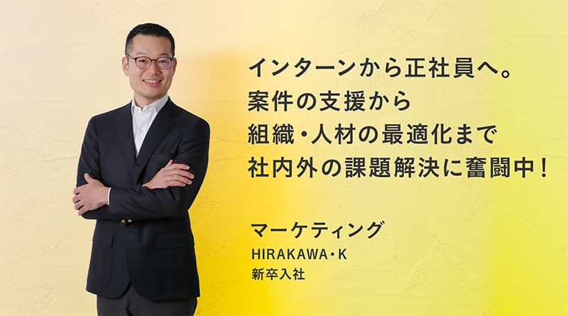 「インターンから正社員へ。 案件の支援から組織・人材の最適化まで社内外の課題解決に奮闘中!」HIRAKAWA・K マーケティング 新卒入社