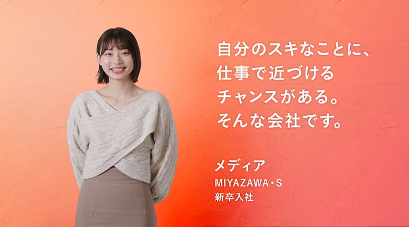 「自分のスキなことに、 仕事で近づける チャンスがある。 そんな会社です。」MIYAZAWA・S メディア 新卒入社