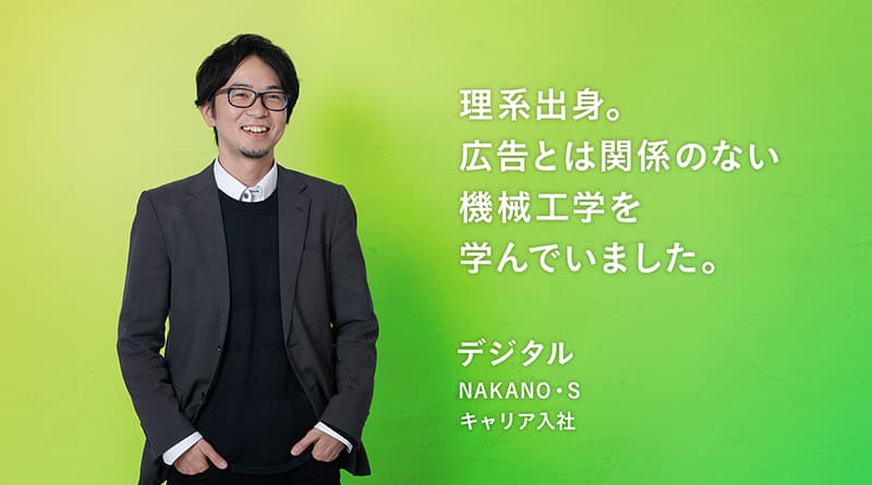「理系出身。広告とは関係のない機械工学を学んでいました。」NAKANO・S デジタル キャリア入社