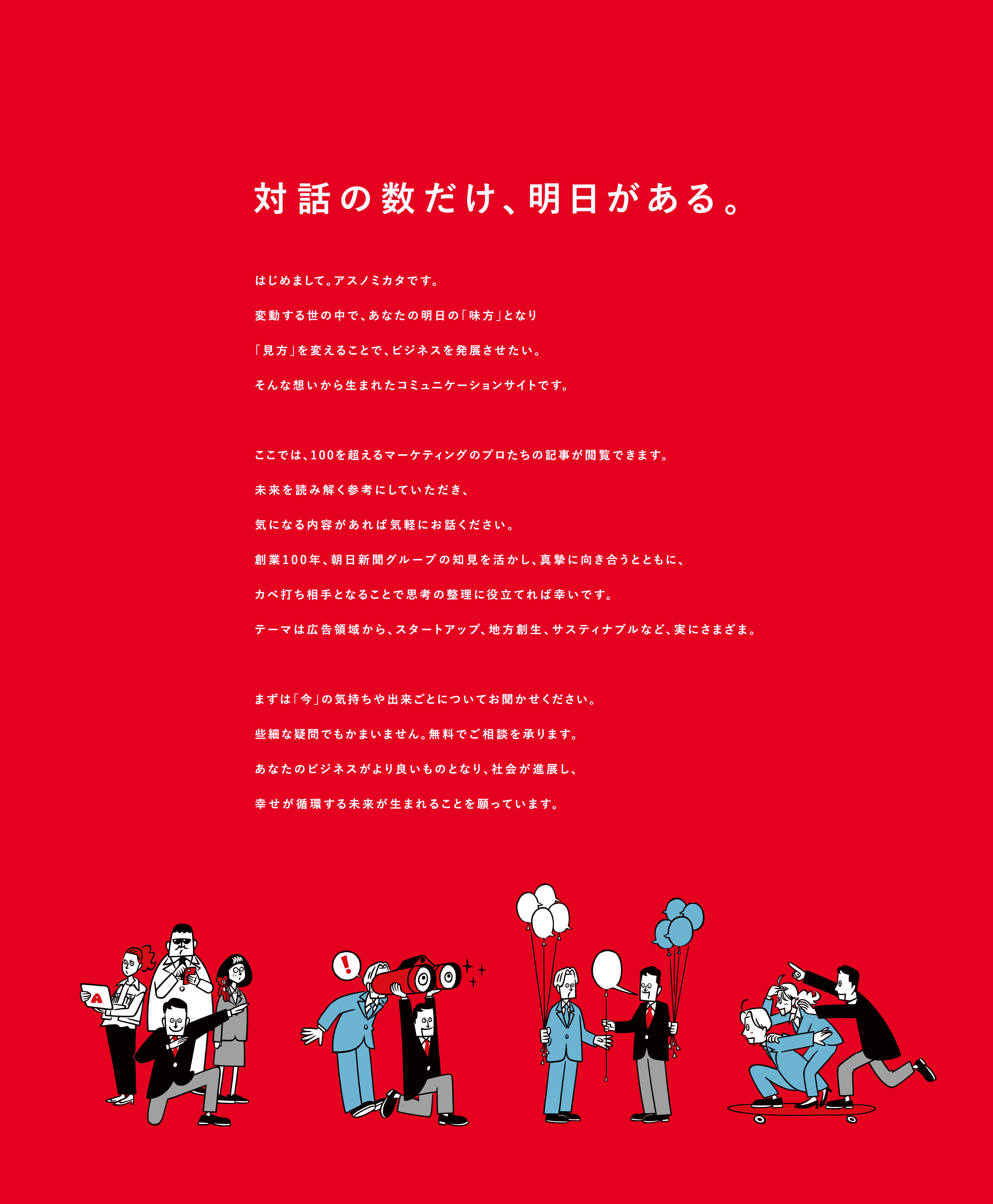 対話の数だけ、明日がある。はじめまして。アスノミカタです。変動する世の中で、あなたの明⽇の「味⽅」となり「⾒⽅」を変えることで、ビジネスを発展させたい。そんな想いから⽣まれたコミュニケーションサイトです。ここでは、100を超えるマーケティングのプロたちの記事が閲覧できます。未来を読み解く参考にしていただき、気になる内容があれば気軽にお話ください。創業100年、朝⽇新聞グループの知⾒を活かし、真摯に向き合うとともに、カベ打ち相⼿となることで思考の整理に役⽴てれば幸いです。テーマは広告領域から、スタートアップ、地⽅創⽣、サスティナブルなど、実にさまざま。まずは「今」の気持ちや出来ごとについてお聞かせください。些細な疑問でもかまいません。無料でご相談を承ります。あなたのビジネスがより良いものとなり、社会が進展し、幸せが循環する未来が⽣まれることを願っています。